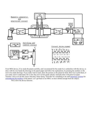 From MEG device, if we study the patent carefully, and i recommend for the reader ho is unfamiliar with this device, to
draw with his own hands the drawings in the patent paper and follow the explanations, by pointing the numbers in the
text to his made drawings. If you really want to learn, draw the pictures in the patent by hand. Don‟t try to print them, if
you really want to understand. Do it, how they do it in first grade schools: manually draw with pencil on paper.
Teachers force us to do this, knew what they where doing. Trust this! It‟s something to do with mnemonic systems for
remembering the numbers in the patent. Let‟s get back to our MEG, we have drifted enough from the subject.
         This is how the device function:
 