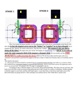 Now, if we study the patent carefully, we will understand that in this device, and probably in the Steven TPU
also, that in fact the magnet serves not as the “helper” or “catalyst” as we have thought , but is
actually the only “person” ho works in this device. The only true “worker”. The magnet is the one that is
doing all the labor! The input coils, just “excite” the magnet, or “dynamising” it, or “KICK” it, in order to
make the static magnetic field of the magnet, a dynamic field. We can actually say that THE
MAGNET is really powering the device (MEG & TPU & Flynn alike) and the input coils (a.k.a.
“actuators”) are just there to just kick the magnet in the butt, so that it‟s field won‟t become static as it normally want to
be.
This stated in the patent:
“[...] the present invention should be considered not as a perpetual motion machine, but rather as a system in which
flux radiated from a permanent magnet is converted into electricity, which is used both to power the apparatus and to
power an external load” (US patent 6.362.718, page 12, paragraph 2, line 2).
          An analogy to this, is that the magnet is you at work, doing all the hard labor. The input coils are your boss, that
kicks you in the butt so that you always keep going and not to take a break for a coffee or something. Another analogy
is that the magnet is your heart, and the small input signal, is your heart beat, is the divine small input source (The
Boss) that keeps you going and alive. These analogies can continue forever. But i think that it‟s pretty clear:
 