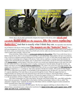 I think, that is why he didn‟t permanently integrate the magnets in his device, and so   nicely and
carefully build               slots for the magnets, like he were replacing
batteries! And that is exactly what I think they are. He repeatedly states that there
                                               The magnets are the “batteries” here!
are no batteries in his device, but he is lying!                                                                       They
will soon demagnetize! How soon? Well, it depends on the stress they are put through. Could be years or even months if
the device works on extremely heavy loads. If you build such a device, make sure you have access at the magnets if you
want to replace them someday. And you will!
          Given all of this, I believe there is a workaround solution for this problem. What if you could always have a
battery near the device, that it‟s not connected to anything, it‟s just sitting there. Such a battery will serve two purposes.
First, it will be as a backup system providing power to an inverter(12V to 110V or 220V) that will still supply power for
a short while if something were to happen to the device. Such a device could have a sensing circuit that measures the
magnetic flux intensity(H) from the magnet, and, if it drops below critical limits, our device will switch immediately to
a this backup battery, and the battery in this time will serve our second most important purpose in the same time with
the first. In the exact time as the backup system is in place, running power from the battery through the inverter, our
battery will deliver an instant jolt of continuous applied power to the output coils of the device for a few seconds. Our
output coils of the device (if they have a lot of Ampere/turns) they will act as an electromagnet that will regenerate the
magnet (re-magnetize it <=> re-charge it). This entire operation will take for example, 100 seconds at most, because
this will be a huge drain for the battery. It will probably in this hypothetical case, can drain let‟s say more than 75% of
it‟s capacity depending of the loads that are also powered through the inverter. When the magnet has been re-
magnetized then our sensing circuit will restart the device and switch our load to it, relieving the battery, and then
recharging the battery from the output of the device. Of course the magnet will have to be cold in order to re-magnetize
it, so the second phase will have to happen after some time, to let the magnet cool down.
          All of these technologies are in the same family, having the same blood, brother TPU, sister MEG and brother
Flynn solid state generator. The grandfather in this family of all these technologies i believe is the so called “The
Astronaut‟s magnetic boots” originally developed by John Radus with his switchable magnet invention intended for
NASA astronauts boots. Read more (click here)
          Let us analyze in more detail the MEG patent. The first most apparent odd thing we observe (that is if we
observe from a conventional view), is that in this transformer the input is low duty cycle square wave AND
THE OUTPUT IS A SINEWAVE!
 