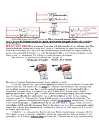 What in God‟s name is this shit? You might say: This is absurd, ridiculous and a joke!
Lisen to this fool: In his transformer he inputs square-wave and gets sinewave                    in return! Ha.
Ha. Ha. Very funny.
BUT THIS IS NO JOKE. This is serious and if you agree with all presented so far you will realise that. Then
where the heck does that sinewave coming from? Again, it‟s coming from the magnet that is doing all the
work in this transformer! All of this is real. The conventional view teaches us that the spikes we see on the
output current, should be all that there is to be on this transformer. But as conventional approach has proven
flawed in many occasions in this field of study, we must look at other explanations.
       The sine waves are generated in accordance with Faraday Law.




The pattern of magnetic flux in the core doesn‟t change suddenly, but gentle.
         As the right input coil fires, it generates an opposing flux to the static one established in the core. This
doesn't want to fight with this new one, so it gently and completely retreats to the left side, leaving the left
side completely unoccupied by any flux, even if the input pulse disappeared. In retreat to the left side, a
negative half sine-wave voltage is generated in the right coil while the left side that receives this flux
generates a positive half sinewave signal. So our flux pattern doesn‟t change abruptly, or suddenly changes
sides. No, because Faraday Law applies in this case too. In the next phase, our flux having a so called
“magnetic memory” or “flux capacitance” to the left side stagnates here peacefully and undisturbed. This
newly formed asymmetric stability to the left side gets changed, but not abruptly, by the left input coil when
it fires.So our flux yet again is forced to abandon the left side, and with all it‟s luggage journeys to a more
peaceful place called...right side. So our poor flux from the magnet is always seeking a more peaceful place to
stagnate as it generally wants, but is constantly bombarded by these “kicks”. Poor magnet, it will never have
the rest that it seeks so much...
         If all of this is to be true, and it is, then it would imply that this transformer can work even with 60 or
50Hz! So why not generate the spikes on 60/50Hz and then the output used directly by our appliances? This
question will lead us to a more intimate secret detail about MEG operation, that not every researcher realise.
 