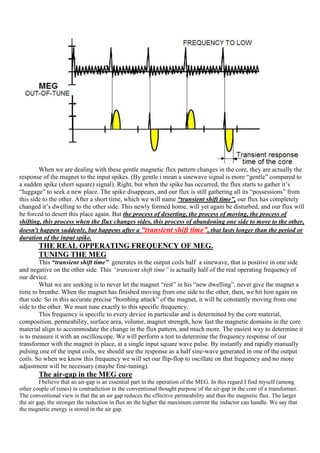 When we are dealing with these gentle magnetic flux pattern changes in the core, they are actually the
response of the magnet to the input spikes. (By gentle i mean a sinewave signal is more “gentle” compared to
a sudden spike (short square) signal). Right, but when the spike has occurred, the flux starts to gather it‟s
“luggage” to seek a new place. The spike disappears, and our flux is still gathering all its “possessions” from
this side to the other. After a short time, which we will name “transient shift time”, our flux has completely
changed it‟s dwelling to the other side. This newly formed home, will yet again be disturbed, and our flux will
be forced to desert this place again. But the process of deserting, the process of moving, the process of
shifting, this process when the flux changes sides, this process of abandoning one side to move to the other,
doesn't happen suddenly, but happens after a “transient shift time”, that lasts longer than the period or
duration of the input spike.
        THE REAL OPPERATING FREQUENCY OF MEG.
        TUNING THE MEG
        This “transient shift time” generates in the output coils half a sinewave, that is positive in one side
and negative on the other side. This “transient shift time” is actually half of the real operating frequency of
our device.
        What we are seeking is to never let the magnet “rest” in his “new dwelling”, never give the magnet a
time to breathe. When the magnet has finished moving from one side to the other, then, we hit him again on
that side. So in this accurate precise “bombing attack” of the magnet, it will be constantly moving from one
side to the other. We must tune exactly to this specific frequency.
        This frequency is specific to every device in particular and is determined by the core material,
composition, permeability, surface area, volume, magnet strength, how fast the magnetic domains in the core
material align to accommodate the change in the flux pattern, and much more. The easiest way to determine it
is to measure it with an oscilloscope. We will perform a test to determine the frequency response of our
transformer with the magnet in place, at a single input square wave pulse. By instantly and rapidly manually
pulsing one of the input coils, we should see the response as a half sine-wave generated in one of the output
coils. So when we know this frequency we will set our flip-flop to oscillate on that frequency and no more
adjustment will be necessary (maybe fine-tuning).
        The air-gap in the MEG core
         I believe that an air-gap is an essential part in the operation of the MEG. In this regard I find myself (among
other couple of times) in contradiction to the conventional thought purpose of the air-gap in the core of a transformer.
The conventional view is that the an air gap reduces the effective permeability and thus the magnetic flux. The larger
the air gap, the stronger the reduction in flux an the higher the maximum current the inductor can handle. We say that
the magnetic energy is stored in the air gap.
 