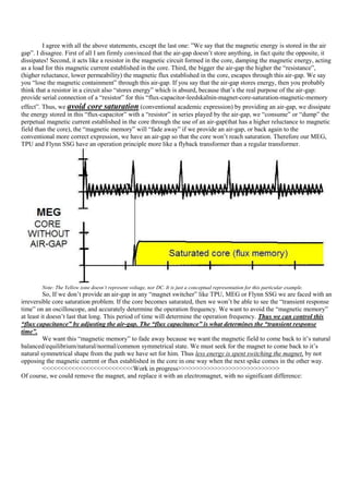 I agree with all the above statements, except the last one: ”We say that the magnetic energy is stored in the air
gap”. I disagree. First of all I am firmly convinced that the air-gap doesn‟t store anything, in fact quite the opposite, it
dissipates! Second, it acts like a resistor in the magnetic circuit formed in the core, damping the magnetic energy, acting
as a load for this magnetic current established in the core. Third, the bigger the air-gap the higher the “resistance”,
(higher reluctance, lower permeability) the magnetic flux established in the core, escapes through this air-gap. We say
you “lose the magnetic containment” through this air-gap. If you say that the air-gap stores energy, then you probably
think that a resistor in a circuit also “stores energy” which is absurd, because that‟s the real purpose of the air-gap:
provide serial connection of a “resistor” for this “flux-capacitor-leedskalnin-magnet-core-saturation-magnetic-memory
effect”. Thus, we avoid core saturation (conventional academic expression) by providing an air-gap, we dissipate
the energy stored in this “flux-capacitor” with a “resistor” in series played by the air-gap, we “consume” or “dump” the
perpetual magnetic current established in the core through the use of an air-gap(that has a higher reluctance to magnetic
field than the core), the “magnetic memory” will “fade away” if we provide an air-gap, or back again to the
conventional more correct expression, we have an air-gap so that the core won‟t reach saturation. Therefore our MEG,
TPU and Flynn SSG have an operation principle more like a flyback transformer than a regular transformer.




        Note: The Yellow zone doesn’t represent voltage, nor DC. It is just a conceptual representation for this particular example.
          So, If we don‟t provide an air-gap in any “magnet switcher” like TPU, MEG or Flynn SSG we are faced with an
irreversible core saturation problem. If the core becomes saturated, then we won‟t be able to see the “transient response
time” on an oscilloscope, and accurately determine the operation frequency. We want to avoid the “magnetic memory”
at least it doesn‟t last that long. This period of time will determine the operation frequency. Thus we can control this
“flux capacitance” by adjusting the air-gap. The “flux capacitance” is what determines the “transient response
time”.
          We want this “magnetic memory” to fade away because we want the magnetic field to come back to it‟s natural
balanced/equilibrium/natural/normal/common symmetrical state. We must seek for the magnet to come back to it‟s
natural symmetrical shape from the path we have set for him. Thus less energy is spent switching the magnet, by not
opposing the magnetic current or flux established in the core in one way when the next spike comes in the other way.
          <<<<<<<<<<<<<<<<<<<<<<<<<Work in progress>>>>>>>>>>>>>>>>>>>>>>>>>>>>
Of course, we could remove the magnet, and replace it with an electromagnet, with no significant difference:
 