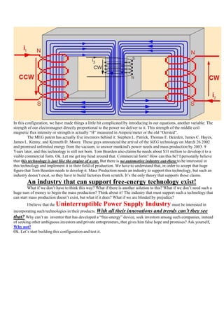 In this configuration, we have made things a little bit complicated by introducing in our equations, another variable: The
strength of our electromagnet directly proportional to the power we deliver to it. This strength of the middle coil
magnetic flux intensity or strength is actually “H” measured in Ampere/meter or the old “Oersted”.
         The MEG patent has actually five inventors behind it: Stephen L. Patrick, Thomas E. Bearden, James C. Hayes,
James L. Kenny, and Kenneth D. Moore. These guys announced the arrival of the MEG technology on March 26 2002
and promised unlimited energy from the vacuum, to answer mankind's power needs and mass production by 2003. 9
Years later, and this technology is still not born. Tom Bearden also claims he needs about $11 million to develop it to a
viable commercial form. Ok. Let me get my head around that. Commercial form? How can this be? I personally believe
that this technology is just like the engine of a car. But there is no automotive industry out-there to be interested in
this technology and implement it in their field of production. We have to understand that, in order to accept that huge
figure that Tom Bearden needs to develop it. Mass Production needs an industry to support this technology, but such an
industry doesn‟t exist, so they have to build factories from scratch. It‟s the only theory that supports those claims.
        An industry that can support free-energy technology exist!
         What if we don‟t have to think this way? What if there is another solution to this? What if we don‟t need such a
huge sum of money to begin the mass production? Think about it! The industry that must support such a technology that
can start mass production doesn‟t exist, but what if it does? What if we are blinded by prejudice?
        I believe that the   Uninterruptible Power Supply Industry must be interested in
incorporating such technologies in their products. With all their innovations and trends can’t they see
that? Why can‟t an inventor that has developed a “free-energy” device, seek investors among such companies, instead
of seeking other ambiguous investors and private entrepreneurs, that gives him false hope and promises? Ask yourself,
Why not?
Ok. Let‟s start building this configuration and test it.
 