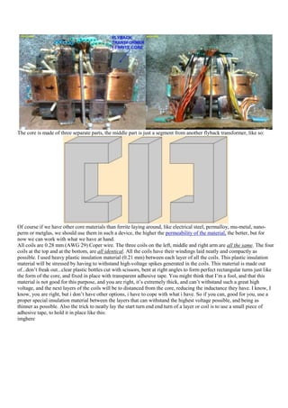 The core is made of three separate parts, the middle part is just a segment from another flyback transformer, like so:




Of course if we have other core materials than ferrite laying around, like electrical steel, permalloy, mu-metal, nano-
perm or metglas, we should use them in such a device, the higher the permeability of the material, the better, but for
now we can work with what we have at hand.
All coils are 0.28 mm (AWG 29) Coper wire. The three coils on the left, middle and right arm are all the same. The four
coils at the top and at the bottom, are all identical. All the coils have their windings laid neatly and compactly as
possible. I used heavy plastic insulation material (0.21 mm) between each layer of all the coils. This plastic insulation
material will be stressed by having to withstand high-voltage spikes generated in the coils. This material is made out
of...don‟t freak out...clear plastic bottles cut with scissors, bent at right angles to form perfect rectangular turns just like
the form of the core, and fixed in place with transparent adhesive tape. You might think that I‟m a fool, and that this
material is not good for this purpose, and you are right, it‟s extremely thick, and can‟t withstand such a great high
voltage, and the next layers of the coils will be to distanced from the core, reducing the inductance they have. I know, I
know, you are right, but i don‟t have other options, i have to cope with what i have. So if you can, good for you, use a
proper special insulation material between the layers that can withstand the highest voltage possible, and being as
thinner as possible. Also the trick to neatly lay the start turn end end turn of a layer or coil is to use a small piece of
adhesive tape, to hold it in place like this:
imghere
 