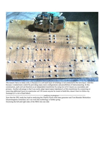The reason i have so many coils, is because in a coil each layer of windings is not connected to the next layer. I did this
because i wanted more control by providing many more configurations and possibilities of interconnecting. In this
construction, each coil can function as an independent transformer by using two of it‟s layers as a secondary and
primary. Another advantage is that I can easily adapt input/output impedance's of this transformer by connecting or
removing additional layers in a particular coil. Of course anyone ho wants to build this, doesn‟t have to follow my
footsteps (it‟s a lot of hard labor).
<<<<<<<<<<<<<<<<<<<<<<<<<<<<<<<<<<<<<analysis in progress>>>>>>>>>>>>>>>>>>>>>>>>>>
Now that the TPU study has lead us analyzing the Charles Flynn solid state generator and Tom Bearden Motionless
Electromagnetic Generator, let‟s see were this technology is further going:
Enclosing the left and right sides of the MEG into one side:
 
