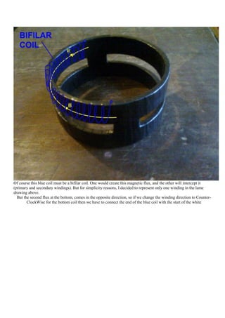 Of course this blue coil must be a bifilar coil. One would create this magnetic flux, and the other will intercept it
(primary and secondary windings). But for simplicity reasons, I decided to represent only one winding in the lame
drawing above.
  But the second flux at the bottom, comes in the opposite direction, so if we change the winding direction to Counter-
        ClockWise for the bottom coil then we have to connect the end of the blue coil with the start of the white
 