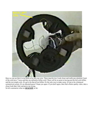 Here we can see that it is too thick to be only one wire. There must be two. Look closer and really pay attention! Each
of the coils have 7 turns and they are definitely bifilar coils! There will be no point in having just the left coils bifilar,
and the rest simple coils. It's got to be that all are bifilar. It's the only way to make sense. It's got to be a balanced
symmetrical system. It's an educated guess! I hope you agree. If you don't agree, then find a better quality video, take a
closer look than I did, and prove me wrong.
So let's summarize what we DO KNOW so far:
 