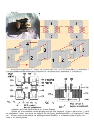Like this:




      Using a cube shape instead of a toroid is not such a far-fetch idea. This is also found in MEG v1 embodiment 2
(Tom Bearden Motionless Electromagnetic Generator first version of a second embodiment of his invention):




         Although it works in a slightly different way, you get the point.
         Now we will have to design a winding procedure, to create these 4 magnetic circuits we see in Steven TPU with
less coils possible. Can we replicate the four magnetic flux interference seen in Steven TPU, with only one coil? Yes we
can!     First we must determine how the winding direction should be, in order to create the magnetic flux
vector in the desired pattern:
 