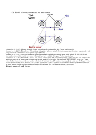 Ok. So this is how we must wind our transformer:




(comment on 03.12.2011: This may not work.. No way to switch the electromagnet flux path. Further study required)
(comment on 04.12.2011: This will work if the windings in the picture below are actually the electromagnet, and the primary and secondary coils
firing sequentially will be winded on the opposite edges of the cube)
(comment on 04.12.2011: I still don’t think it will work because the electromagnet will be equal in flux in any point in the cube core. It must
alternate between two halves of the core or more. It should have been winded in this regard. Further study in place)
(comment on 05.12.2011: I have made a mistake. This is all ok if Steven in his TPU uses four magnets (he has four slots) but he is using only two
magnets, in order for the magnetic flux to switch from one side of the TPU to the other, from one virtual pole to the other. In this case I can’t
switch the flux, because in one side must be close to 0 wile in the other side should be maximum (memory effect). In this case the flux can’t switch
because it is balanced in all the structure. I can’t say that i failed. I will say that I may have discovered a new method by which it may not work.
:D . I will test this configuration nevertheless and see how it behaves and then i will make the necessary corrections)
The end result will look like so:
 