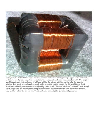 Note: given the fact that there are no possible practical methods of creating multiple layers of the same coil,
and no way to take more insulation precautions, this particular transformer must work below 60-70V range. I
could have divided the transformer in half, one half for the primary winding and the other for secondary
winding. This would have allowed for much higher operating voltage ranges. But this would mean that i
would have had only half the space available to lay down a coil. Of course that doesn‟t matter if i used a much
lower gauge wire, but that would have implied more turns, much hard to work with, much more patience,
care, and hard labor. It‟s not worth it. This transformer is intended for experimental purposes.
 