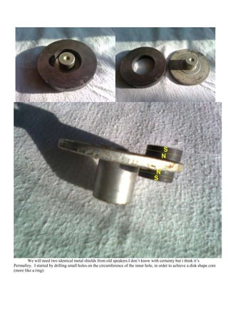 We will need two identical metal shields from old speakers.I don‟t know with certainty but i think it‟s
Permalloy. I started by drilling small holes on the circumference of the inner hole, in order to achieve a disk shape core
(more like a ring):
 