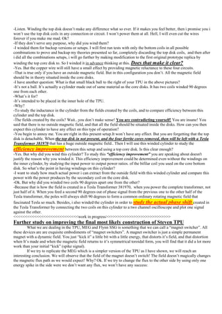 -Listen. Winding the top disk doesn‟t make any difference what so ever. If it makes you feel better, then i promise you i
won‟t use the top disk coils in any connection or circuit. I won‟t power them at all. Hell, I will even cut the wires
forever if you make me mad. Ok?
-If they don‟t serve any purpose, why did you wind them?
-I winded them for backup versions or setups. I will first run tests with only the bottom coils in all possible
combinations to prove and backup my theories presented so far, completely discarding the top disk coils, and then after
i did all the combinations setups, i will go further by making modification to the first original prototype replica by
winding the top core disk to. So I winded it in advance thinking at this. Does that make it clear?
-Yes. But the copper wire will still have a small effect by providing magnetic reluctance to these four circuits.
-That is true only if you have an outside magnetic field. But in this configuration you don‟t. All the magnetic field
should be in theory situated inside the core disks.
-I have another question: What is that small black ball to the right of your TPU in the above pictures?
-It‟s not a ball. It‟s actually a cylinder made out of same material as the core disks. It has two coils winded 90 degrees
one from each other.
-What‟s it for?
-It‟s intended to be placed in the inner hole of the TPU.
-Why?
-To study the inductance in the cylinder from the fields created by the coils, and to compare efficiency between this
cylinder and the top disk.
-The fields created by the coils? Wait...you don‟t make sense! You are contradicting yourself! You are insane! You
said that there is no outside magnetic field, and that all the field should be situated inside the disks. How can you then
expect this cylinder to have any effect on this type of operation?
-You begin to annoy me. You are right in this present setup.It won‟t have any effect. But you are forgetting that the top
disk is detachable. When the top disk in not present, and the four ferrite cores removed, then will be left with a Tesla
Transformer 381970 that has a huge outside magnetic field.. Then I will use this winded cylinder to study the
efficiency improvement between this setup and using a top core disk. Is this clear enough?
-Yes. But why did you wind this cylinder? To study this “efficiency improvement” you are speaking about doesn't
justify the reason why you winded it. This efficiency improvement could be determined even without the windings on
the inner cylinder, by studying the input power to output power ratios. of the bifilar coil you used on the core bottom
disk. So what‟s the point in having windings on this cylinder?
-I want to study how much actual power i can extract from the outside field with this winded cylinder and compare this
power with the power produces by the secondary coil on the core disk.
-Ok. But why did you winded two coils 90 degrees apart one from the other?
-Because that is how the field is created in a Tesla Transformer 381970, when you power the complete transformer, not
just half of it. When you feed a second 90 degrees out of phase signal from the previous one to the other half of the
Tesla transformer, the poles will always shift 90 degrees to form a common ordinary rotating magnetic field that
fascinated Tesla so much. Besides, i also winded the cylinder in order to study the actual phase shift created in
the Tesla Transformer by connecting the two coils on this cylinder to a two channel oscilloscope and plot one signal
against the other.
<<<<<<<<<<<<<<<<<<<<<<<<<<<<work in progress>>>>>>>>>>>>>>>>>>>>>>>>>>>>
Further study on improving the final most likely construction of Steven TPU
         What we are dealing in the TPU, MEG and Flynn SSG is something that we can call a “magnet switcher”. All
these devices are are exquisite embodiments of “magnet switchers”. A magnet switcher is just a simple permanent
magnet with a dynamic field. You just “kick it” a little bit with a little energy, that distorts it‟s field, and that distortion
when It‟s made and when the magnetic field returns to it‟s symmetrical toroidal form, you will find that it did a lot more
work than your initial “kick” (spike signal).
         If we try to replicate the MEG which is a simpler version of the TPU as I have shown, we will reach an
interesting conclusion. We will observe that the field of the magnet doesn‟t switch! The field doesn‟t magically changes
the magnetic flux path as we would expect! Why? Ok. If we try to change the flux to the other side by using only one
energy spike in the side were we don‟t want any flux, we won‟t have any success:
 