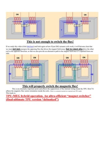 This is not enough to switch the flux!
If we study this video (click link here) and look again at how Flynn SSG actuator coils work, it will become clear that
we must not just energize the opposing flux that drives the magnet field away, but we must also drive the other
coil in the opposite direction, so that we also provide an alternative path to the magnet field once it‟s repelled from one
side:




                      This will properly switch the magnetic flux!
         This is an extremely important point and affects the suppositions of the internal wiring inside the TPU. How? It
affects the magnetic flux vector orientation inside the coils. (There is a comment inserted on a rejected case TPU study)
This leads to:
TPU-MEG hybrid operation. An ultra-efficient “magnet switcher”
(final-ultimate TPU version “debunked”)
 