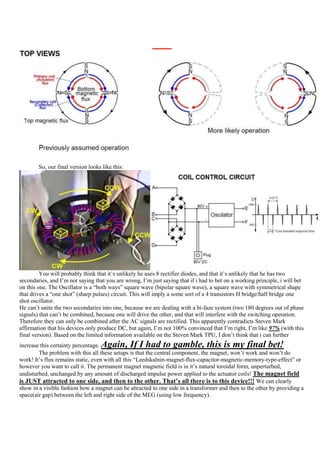 So, our final version looks like this:




         You will probably think that it‟s unlikely he uses 8 rectifier diodes, and that it‟s unlikely that he has two
secondaries, and I‟m not saying that you are wrong, I‟m just saying that if i had to bet on a working principle, i will bet
on this one. The Oscillator is a “both ways” square wave (bipolar square wave), a square wave with symmetrical shape
that drives a “one shot” (sharp pulses) circuit. This will imply a some sort of a 4 transistors H bridge/half bridge one
shot oscillator.
He can‟t unite the two secondaries into one, because we are dealing with a bi-faze system (two 180 degrees out of phase
signals) that can‟t be combined, because one will drive the other, and that will interfere with the switching operation.
Therefore they can only be combined after the AC signals are rectified. This apparently contradicts Steven Mark
affirmation that his devices only produce DC, but again, I‟m not 100% convinced that I‟m right, I‟m like 97% (with this
final version). Based on the limited information available on the Steven Mark TPU, I don‟t think that i can further
increase this certainty percentage.Again, If I had to gamble, this is my final bet!
        The problem with this all these setups is that the central component, the magnet, won‟t work and won‟t do
work! It‟s flux remains static, even with all this “Leedskalnin-magnet-flux-capacitor-magnetic-memory-type-effect” or
however you want to call it. The permanent magnet magnetic field is in it‟s natural toroidal form, unperturbed,
undisturbed, unchanged by any amount of discharged impulse power applied to the actuator coils! The magnet field
is JUST attracted to one side, and then to the other. That’s all there is to this device!!! We can clearly
show in a visible fashion how a magnet can be attracted to one side in a transformer and then to the other by providing a
space(air gap) between the left and right side of the MEG (using low frequency).
 