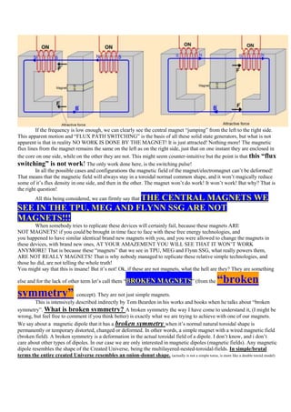 If the frequency is low enough, we can clearly see the central magnet “jumping” from the left to the right side.
This apparent motion and “FLUX PATH SWITCHING” is the basis of all these solid state generators, but what is not
apparent is that in reality NO WORK IS DONE BY THE MAGNET! It is just attracted! Nothing more! The magnetic
flux lines from the magnet remains the same on the left as on the right side, just that on one instant they are enclosed in
the core on one side, while on the other they are not. This might seem counter-intuitive but the point is that this “flux
switching” is not work! The only work done here, is the switching pulse!
         In all the possible cases and configurations the magnetic field of the magnet/electromagnet can‟t be deformed!
That means that the magnetic field will always stay in a toroidal normal common shape, and it won‟t magically reduce
some of it‟s flux density in one side, and then in the other. The magnet won‟t do work! It won‟t work! But why? That is
the right question!
                         THE CENTRAL MAGNETS WE
         All this being considered, we can firmly say that
SEE IN THE TPU, MEG AND FLYNN SSG ARE NOT
MAGNETS!!!
        When somebody tries to replicate these devices will certainly fail, because these magnets ARE
NOT MAGNETS! if you could be brought in time face to face with these free energy technologies, and
you happened to have similar identical brand new magnets with you, and you were allowed to change the magnets in
these devices, with brand new ones, AT YOUR AMAZEMENT YOU WILL SEE THAT IT WON‟T WORK
ANYMORE! That is because these “magnets” that we see in TPU, MEG and Flynn SSG, what really powers them,
ARE NOT REALLY MAGNETS! That is why nobody managed to replicate these relative simple technologies, and
those ho did, are not telling the whole truth!
You might say that this is insane! But it‟s not! Ok, if these are not magnets, what the hell are they? They are something

else and for the lack of other term let‟s call them “BROKEN             MAGNETS” (from the             “broken
symmetry” concept). They are not just simple magnets.
        This is intensively described indirectly by Tom Bearden in his works and books when he talks about “broken
symmetry”. What is broken symmetry? A broken symmetry the way I have come to understand it, (I might be
wrong, but feel free to comment if you think better) is exactly what we are trying to achieve with one of our magnets.
We say about a magnetic dipole that it has a broken symmetry when it‟s normal natural toroidal shape is
permanently or temporary distorted, changed or deformed. In other words, a simple magnet with a wired magnetic field
(broken field). A broken symmetry is a deformation in the actual toroidal field of a dipole. I don‟t know, and i don‟t
care about other types of dipoles. In our case we are only interested in magnetic dipoles (magnetic fields). Any magnetic
dipole resembles the shape of the Created Universe, being the multilayered-nested-toroidal-fields. In simple/brutal
terms the entire created Universe resembles an onion-donut shape. (actually is not a simple torus, is more like a double toroid model)
 