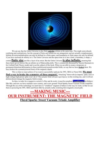 We can say that the Entire Universe is also finite and also infinite at the same time. This might seem absurd,
confusing and contradictory, but the concept of finite and infinite are not antagonistic and are actually complementary.
Infinite division/multiplication can only be defined in a finite space, and boundaries or finite space can only be defined
if you have enclosed an infinity in it. The Entire Universe and the space-time in it, has a limit, a boundary, a shape, a
certainfinite size       just like a layer of an onion. But the Entire Universeis also infinite,         meaning that
these layers go on forever like an infinite set of Matryoshka dolls. This is extensively discussed by Nassim Haramein in
his Unified Field Theory model and is not the subject of this book. When we are able to create a temporary or
permanent distortion/deformation in these multileyered-nested-toroidal fields, we say that we have broken them. We
have broken the symmetry(toroid form) of the magnetic dipole.
        This is what we must achieve if we want to successfully replicate the TPU, MEG or Flynn SSG. We must
find a way to brake the symmetry of these magnets! “Attacking” them with an impulse, spike, kick or
high-voltage-high-power spike won‟t do it! The actuator field will just superimpose on the existing one, and it will not
deform/distort/change the magnetic field in study.
        So then, in order for a magnet to switch it‟s flux and do work, it must be somehow “conditioned” to behave
like this, and now we have reached a new country, and a new ground: Floyd Sparky Sweet Vacuum Triode Amplifier.
Through the use of this technology we learn how to “condition” magnets to behave in the way we want, so that we use
them in powering the TPU, MEG and Flynn SSG by actually really switching their magnetic circuit path.

           ---MAKING MUSIC---
  OUR INSTRUMENT: THE MAGNETIC FIELD
                   Floyd Sparky Sweet Vacuum Triode Amplifier
 