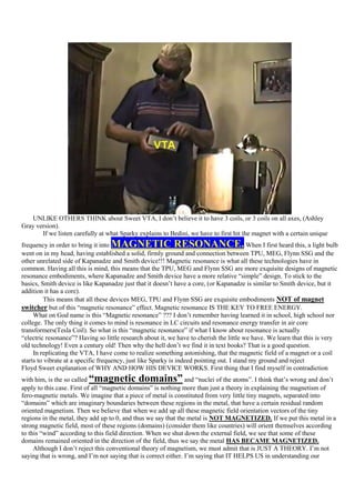UNLIKE OTHERS THINK about Sweet VTA, I don‟t believe it to have 3 coils, or 3 coils on all axes, (Ashley
Gray version).
       If we listen carefully at what Sparky explains to Bedini, we have to first hit the magnet with a certain unique
frequency in order to bring it into MAGNETIC RESONANCE.                                    When I first heard this, a light bulb
went on in my head, having established a solid, firmly ground and connection between TPU, MEG, Flynn SSG and the
other unrelated side of Kapanadze and Smith device!!! Magnetic resonance is what all these technologies have in
common. Having all this is mind, this means that the TPU, MEG and Flynn SSG are more exquisite designs of magnetic
resonance embodiments, where Kapanadze and Smith device have a more relative “simple” design. To stick to the
basics, Smith device is like Kapanadze just that it doesn‟t have a core, (or Kapanadze is similar to Smith device, but it
addition it has a core).
         This means that all these devices MEG, TPU and Flynn SSG are exquisite embodiments NOT of magnet
switcher but of this “magnetic resonance” effect. Magnetic resonance IS THE KEY TO FREE ENERGY.
     What on God name is this “Magnetic resonance” ??? I don‟t remember having learned it in school, high school nor
college. The only thing it comes to mind is resonance in LC circuits and resonance energy transfer in air core
transformers(Tesla Coil). So what is this “magnetic resonance” if what I know about resonance is actually
“electric resonance”? Having so little research about it, we have to cherish the little we have. We learn that this is very
old technology! Even a century old! Then why the hell don‟t we find it in text books? That is a good question.
     In replicating the VTA, I have come to realize something astonishing, that the magnetic field of a magnet or a coil
starts to vibrate at a specific frequency, just like Sparky is indeed pointing out. I stand my ground and reject
Floyd Sweet explanation of WHY AND HOW HIS DEVICE WORKS. First thing that I find myself in contradiction
with him, is the so called “magnetic domains”                    and “nuclei of the atoms”. I think that‟s wrong and don‟t
apply to this case. First of all “magnetic domains” is nothing more than just a theory in explaining the magnetism of
fero-magnetic metals. We imagine that a piece of metal is constituted from very little tiny magnets, separated into
“domains” which are imaginary boundaries between these regions in the metal, that have a certain residual random
oriented magnetism. Then we believe that when we add up all these magnetic field orientation vectors of the tiny
regions in the metal, they add up to 0, and thus we say that the metal is NOT MAGNETIZED. If we put this metal in a
strong magnetic field, most of these regions (domains) (consider them like countries) will orient themselves according
to this “wind” according to this field direction. When we shut down the external field, we see that some of these
domains remained oriented in the direction of the field, thus we say the metal HAS BECAME MAGNETIZED.
     Although I don‟t reject this conventional theory of magnetism, we must admit that is JUST A THEORY. I‟m not
saying that is wrong, and I‟m not saying that is correct either. I‟m saying that IT HELPS US in understanding our
 