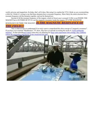 world, universe and magnetism. Its helps, that‟s all it does. But using it to explain the VTA I think we are overstretching
a little bit. I think it‟s wrong to say that these domains have a resonant frequency. More likely the entire structure has a
resonant frequency (all the domains together, and not by themselves).
          Second of all the resonant frequency of the magnet, which in Sweet case is around 12,5Hz is not INSIDE THE
MAGNET but is OUTSIDE OF IT! It‟s not the magnetic resonance inside the magnet, IT‟S THE MAGNETIC
RESONANCE OUTSIDE THE MAGNET.                IS THE MAGNETIC RESONANCE OF
THE FIELD!!!
         This is what we have to understand if we truly want to comprehend the alien concept of “magnetic resonance”.
If you have ever watched “Mythbusters” TV show, they have an episode on testing the myth of “Tesla earthquake
machine”. In that episode(see it here) when they are planning for large scale experiment with a bridge, they suddenly
realize the seriousness and gravity of this situation(click link)
 
