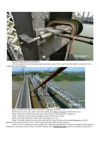A partial transcript of the experiment:
       "All of a sudden, this myth is giving Adam and Jamie, a good vibe, and it's not the traffic because that's on a
completely separate bridge.




       Adam: It totally feels like the hole structure is ringing to that Hertz. [...]
       But the best is yet to come. After some more tuning, they find a sweet spot (sub-harmonic n.a.)
       Jamie: Oh my God. It feels like a big semi-trailer truck is rolling right by us right now!
       Adam: And that's only 6 pounds of weight moving 25 times per second!
       Jamie: It actually makes me a little concerned, believe it or not.
       Adam: I'm totally stunned come out here and find this thing vibrating at the correct frequency to be felt
hundreds of feet away from the source. That is totally amazing. Did not expected that!
       Jamie: We were ramming the same weight in the same kind of amplitude of vibration through the hole range of
frequencies. And yeah, you know there is a little vibration, then i hit that one spot, and all of a sudden is like hold on,
 