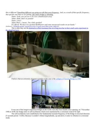 this is different! Something different was going on with that exact frequency. And, as a result of that specific frequency,
that specific tone that we are getting, this entire bridge is vibrating.
          Jamie: Yeah, you can see it. It's over a hundred feet away.
          Adam: Dude, that's six pounds!
          Jamie: I now!
          Adam:That's...I mean...I'm a little spooked!
          It's official. We have two spooked Mythbusters and some unexpected results on our hands.”
(Mythbusters “Earthquake machine” episode 60 in series/71 overall, season 2006, air date: August 30 )
        This is after they see the destructive effect resonance has on a long iron bar in their small scale experiment in
the shop(link here).




          I believe that an extremely eloquent example in this case is the collapse of Tacoma Bridge in 1940.




        It was one of the longest suspension bridges in the world. Just after four months since opening, on 7 November
1940 at 10:00, the bridge enter in self-oscillations which were maintained by a consistent wind of 42 mph.
        The self-oscillations were established at the fundamental resonant frequency of the bridge in traversal direction
(5 seconds period - 0.2Hz). Because it couldn‟t vibrate longitudinally, up and down, it enter in vibration in a torsional
mode.
 