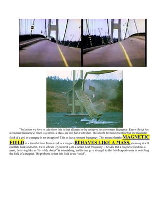 The lesson we have to take from this is that all mass in the universe has a resonant frequency. Every object has
a resonant frequency; either is a string, a glass, an iron bar or a bridge. This might be mind-boggling but the magnetic
                                                                  MAGNETIC
field of a coil or a magnet is no exception! This to has a resonant frequency. This means that the
FIELD in a toroidal form from a coil or a magnet BEHAVES LIKE A MASS, meaning it will
oscillate back and forth, it will vibrate if you hit it with a certain beat frequency. The idea that a magnetic field has a
mass, behaving like an “invisible object” is astonishing, and further give strength to the failed experiments in switching
the field of a magnet. The problem is that this field is too “solid”.
 