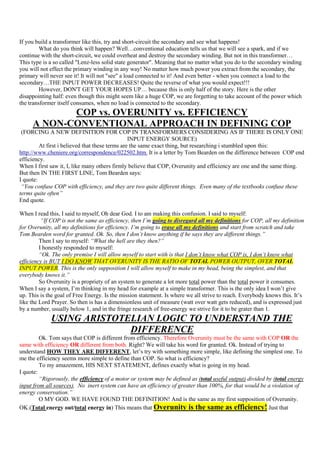 If you build a transformer like this, try and short-circuit the secondary and see what happens!
         What do you think will happen? Well…conventional education tells us that we will see a spark, and if we
continue with the short-circuit, we could overheat and destroy the secondary winding. But not in this transformer…
This type is a so called "Lenz-less solid state generator". Meaning that no matter what you do to the secondary winding
you will not effect the primary winding in any way! No matter how much power you extract from the secondary, the
primary will never see it! It will not "see" a load connected to it! And even better - when you connect a load to the
secondary…THE INPUT POWER DECREASES! Quite the reverse of what you would expect!!!
         However, DON'T GET YOUR HOPES UP… because this is only half of the story. Here is the other
disappointing half: even though this might seem like a huge COP, we are forgetting to take account of the power which
the transformer itself consumes, when no load is connected to the secondary.
            COP vs. OVERUNITY vs. EFFICIENCY
     A NON-CONVENTIONAL APPROACH IN DEFINING COP
 (FORCING A NEW DEFINITION FOR COP IN TRANSFORMERS CONSIDERING AS IF THERE IS ONLY ONE
                                                 INPUT ENERGY SOURCE)
         At first i believed that these terms are the same exact thing, but researching i stumbled upon this:
http://www.cheniere.org/correspondence/022502.htm. It is a letter by Tom Bearden on the difference between COP end
efficiency.
When I first saw it, I, like many others firmly believe that COP, Overunity and efficiency are one and the same thing.
But then IN THE FIRST LINE, Tom Bearden says:
I quote:
 “You confuse COP with efficiency, and they are two quite different things. Even many of the textbooks confuse these
terms quite often”
End quote.

When I read this, I said to myself, Oh dear God. I to am making this confusion. I said to myself:
          “If COP is not the same as efficiency, then I’m going to disregard all my definitions for COP, all my definition
for Overunity, all my definitions for efficiency. I’m going to erase all my definitions and start from scratch and take
Tom Bearden word for granted. Ok. So, then I don’t know anything if he says they are different things.”
         Then I say to myself: “What the hell are they then?”
         I honestly responded to myself:
         “Ok. The only premise I will allow myself to start with is that I don’t know what COP is, I don’t know what
efficiency is BUT I DO KNOW THAT OVERUNITY IS THE RATIO OF TOTAL POWER OUTPUT, OVER TOTAL
INPUT POWER. This is the only supposition I will allow myself to make in my head, being the simplest, and that
everybody knows it.”
         So Overunity is a propriety of an system to generate a lot more total power than the total power it consumes.
When I say a system, I‟m thinking in my head for example at a simple transformer. This is the only idea I won‟t give
up. This is the goal of Free Energy. Is the mission statement. Is where we all strive to reach. Everybody knows this. It‟s
like the Lord Prayer. So then is has a dimensionless unit of measure (watt over watt gets reduced), and is expressed just
by a number, usually below 1, and in the fringe research of free-energy we strive for it to be grater than 1.
             USING ARISTOTELIAN LOGIC TO UNDERSTAND THE
                           DIFFERENCE
         Ok. Tom says that COP is different from efficiency. Therefore Overunity must be the same with COP OR the
same with efficiency OR different from both. Right? We will take his word for granted. Ok. Instead of trying to
understand HOW THEY ARE DIFFERENT, let‟s try with something more simple, like defining the simplest one. To
me the efficiency seems more simple to define than COP. So what is efficiency?
         To my amazement, HIS NEXT STATEMENT, defines exactly what is going in my head.
I quote:
         “Rigorously, the efficiency of a motor or system may be defined as (total useful output) divided by (total energy
input from all sources). No inert system can have an efficiency of greater than 100%, for that would be a violation of
energy conservation.”
         O MY GOD. WE HAVE FOUND THE DEFINITION! And is the same as my first supposition of Overunity.
OK.(Total energy out/total energy in) This means that Overunity is the same as efficiency! Just that
 