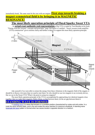 First step towards braking a
immediately break. The same must be the case with our magnet.
magnet symmetrical field is by bringing it in MAGNETIC
RESONANCE!
   The most likely operation principle of Floyd Sparky Sweet VTA
        An actual exact authentic real representation of the VTA is made by Tom Bearden in his book
  “Energy from the vacuum - concepts and principles” page 384 figure 6.5 entitled : “Sweet vacuum triode amplifier
    (VTA) construction” gives extreme clarity and further evidence to support this most likely operation principle:




        Ask yourself, if we were able to extract the energy from these vibrations in the magnetic field of the magnet, it
should be in theory a lot more than we used to start them. So why should we use two magnets in an overunity device,
like we see in the Sweet VTA? What‟s the point in using two magnets?
        The most likely operation principle of the VTA is accomplished by approaching two identical magnets close
together, then we make their magnetic fields vibrate, so that between them, (in the air gap between them) a
STANDING WAVE IS FORMED.
        A standing wave is a wave that remains in a constant position characterized by nodes and anti-nodes. In a
node the wave remains static, and in the anti-nodes the wave reaches it’s maximum amplitude. A standing wave
(example link here) pattern is formed when two waves travels in opposite direction in a medium:
 