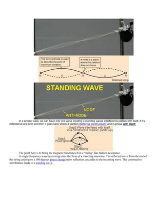 In a simpler case, we can have only one wave creating a standing waves interference pattern with itself, if it’s
reflected at one end, and then it goes back where it started interfering constructively and in phase with itself:




         The point here is to bring the magnetic field lines B in a “string” like fashion resonance.
         A single frequency wave in a string takes the form of a traveling sinewave. The reflected wave from the end of
the string undergoes a 180 degrees phase change upon reflection, and adds to the incoming wave. The constructive
interference leads to a standing wave.
 