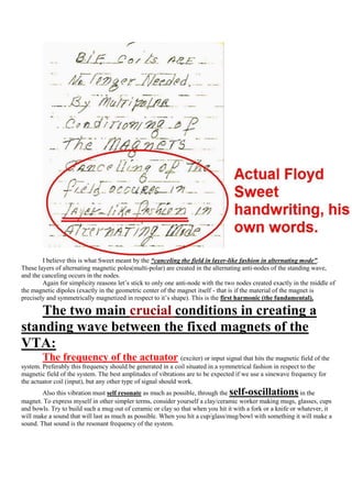 I believe this is what Sweet meant by the “canceling the field in layer-like fashion in alternating mode”.
These layers of alternating magnetic poles(multi-polar) are created in the alternating anti-nodes of the standing wave,
and the canceling occurs in the nodes.
        Again for simplicity reasons let‟s stick to only one anti-node with the two nodes created exactly in the middle of
the magnetic dipoles (exactly in the geometric center of the magnet itself - that is if the material of the magnet is
precisely and symmetrically magnetized in respect to it‟s shape). This is the first harmonic (the fundamental).

    The two main crucial conditions in creating a
standing wave between the fixed magnets of the
VTA:
        The frequency of the actuator                           (exciter) or input signal that hits the magnetic field of the
system. Preferably this frequency should be generated in a coil situated in a symmetrical fashion in respect to the
magnetic field of the system. The best amplitudes of vibrations are to be expected if we use a sinewave frequency for
the actuator coil (input), but any other type of signal should work.
        Also this vibration must self resonate as much as possible, through the     self-oscillations        in the
magnet. To express myself in other simpler terms, consider yourself a clay/ceramic worker making mugs, glasses, cups
and bowls. Try to build such a mug out of ceramic or clay so that when you hit it with a fork or a knife or whatever, it
will make a sound that will last as much as possible. When you hit a cup/glass/mug/bowl with something it will make a
sound. That sound is the resonant frequency of the system.
 