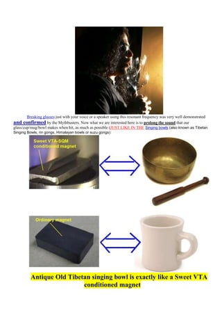 Breaking glasses just with your voice or a speaker using this resonant frequency was very well demonstrated
and confirmed by the Mythbusters. Now what we are interested here is to prolong the sound that our
glass/cup/mug/bowl makes when hit, as much as possible (JUST LIKE IN THE Singing bowls (also known as Tibetan
Singing Bowls, rin gongs, Himalayan bowls or suzu gongs):




          Antique Old Tibetan singing bowl is exactly like a Sweet VTA
                           conditioned magnet
 