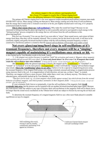 (An ordinary magnet is like an ordinary cup/mug/glass/bowl
                                  but a Sweet VTA magnet is exactly like a Tibetan singing bowl)
                               This is the difference between a VTA magnet and an ordinary magnet.
         The antique old Tibetan singing bowl is the most apparent/simple/unsophisticated/ordinary/common man-made
OVERUNITY device. More energy coming out than put in. More energy coming out in the from of self-oscillations
than the energy that it took to hit it. It doesn't even have to be hit, just slightly touched and it will sing, if it‟s properly
constructed (made by hand).
         This is what i mean when i say “self-oscillations”. Why make the sound last longer? Because we are
interested in hitting/touching the glass/cup/mug/bowl as rare as possible and not to use/expend to much energy in the
“hitting/touching” process compared to the energy that we will extract from the self-oscillations in this
glass/cup/mug/bowl.
         Why do I say Overunity? You can say that if you were able to “stress” these sound waves, and extract all their
energy from them, then they will be instantly silenced. This is correct, but for this bowl to do work, it will have to be
constantly slightly and gently hit/struck/touched in-phase with the self-oscillating resonant frequency so that a
constructive interference pattern is created so that the natural self-oscillations will not fade away under a load.
    Not every glass/cup/mug/bowl sings in self-oscillations at it’s
resonant frequency, therefore not every magnet will be a “singing”
magnet capable of maintaining it’s oscillations once struck or hit. This
is also backed up by Tom Bearden words in his book, I quote:
         “[...] the magnet was useless because it would not "hold" the activation and retain it. Magnets whose magnetic
field variation did not exceed 10% were ideal. So Sweet only found about 1 in 10 or even 1 in 30 magnets that would
retain the self-oscillation state when initiated.” (“Energy from the vacuum - concepts and principles” page 309, pharagraph 1)
          But fortunately unlike the glasses/cups/mugs or bowls, the magnet can be “conditioned” or “remolded” or
“remade” or “re-beaked” or to be more precise “re-magnetized” so that it will hold the “singing”self-oscillation longer
once struck. This is the “conditioning” phase we are after. I believe it to be a special re-magnetizing process using
the resonant frequency of the magnet/field using a very strange extremely unusual and unique re-magnetization process
using sinewave feed to the coil. A re-magnetization in both direction, not just one, so that a “shear” is created.
Therefore, our magnet will have a more dynamic field, rather than a static one, in theory anyway. This theory is an
educated guess, and partially backed up by Tom Bearden, I quote:
         “That fact can be used, e.g., to create magnets whose fields appear normal, but which deviate from the normal
behavior of ordinary magnets, and which produce anomalies in their magnetic fields.” (“Energy from the vacuum - concepts and
principles” page 363, pharagraph 1)
         It‟s not a dynamic field, forever or perpetually, it just the self-oscillation of the magnetic field. It will
eventually fade away, but the process can be restarted with yet another hit/struck/touched/spike/input signal. Because
this field doesn't make the subject to any type of friction, these self-oscillations in the magnetic field will in theory last a
lot longer than the sound waves oscillations in the Tibetan bowl which are subject to friction by moving the air back and
forth.
         To determine the resonant frequency of a magnet/magnetic field we use a thin razor blade placed in unstable
equilibrium on top of a magnet:
 