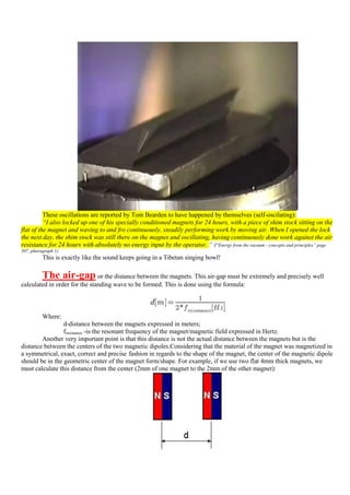 These oscillations are reported by Tom Bearden to have happened by themselves (self-oscilating):
          “I also locked up one of his specially conditioned magnets for 24 hours, with a piece of shim stock sitting on the
flat of the magnet and waving to and fro continuously, steadily performing work by moving air. When I opened the lock
the next day, the shim stock was still there on the magnet and oscillating, having continuously done work against the air
resistance for 24 hours with absolutely no energy input by the operator. “ (“Energy from the vacuum - concepts and principles” page
307, pharagraph 1)
          This is exactly like the sound keeps going in a Tibetan singing bowl!

          The air-gap          or the distance between the magnets. This air-gap must be extremely and precisely well
calculated in order for the standing wave to be formed. This is done using the formula:



          Where:
                 d-distance between the magnets expressed in meters;
                 frezonance -is the resonant frequency of the magnet/magnetic field expressed in Hertz.
        Another very important point is that this distance is not the actual distance between the magnets but is the
distance between the centers of the two magnetic dipoles.Considering that the material of the magnet was magnetized in
a symmetrical, exact, correct and precise fashion in regards to the shape of the magnet, the center of the magnetic dipole
should be in the geometric center of the magnet form/shape. For example, if we use two flat 4mm thick magnets, we
must calculate this distance from the center (2mm of one magnet to the 2mm of the other magnet):
 