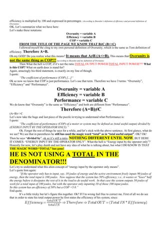 efficiency is multiplied by 100 and expressed in percentages. (According to Bearden’s definition of efficiency and personal definition of
Overunity)
OK. Let‟s summarize what we have here:
Let‟s make these notations:
                                                        Overunity = variable A
                                                        Efficiency = variable B
                                                          COP = variable C
             FROM THE TITLE OF THE PAGE WE KNOW THAT B≠C (B<>C)
        I allowed myself the cling to my own personal definition of Overunity, which is the same as Tom definition of
efficiency. Therefore A=B.
Oh my GOD! Do you realize what this means? It means that A≠B (A<>B). This means that Overunity is
not the same thing as COP!!! (according to Bearden and my definition of Overunity)
         Then What the hell is COP, if it‟s not the ratio TOTAL OUTPUT POWER/TOTAL INPUT POWER??? What
is this COP? What on earth does is stand for?
Again, amazingly his third statement, is exactly on my line of though.
I quote:
         “The coefficient of performance (COP) […]“
Ok so now we know that COP is just performance. Let‟s use that term. Therefore we have 3 terms: “Overunity”,
“Efficiency” and “Performance”.
                                             Overunity = variable A
                                             Efficiency = variable B
                                            Performance = variable C
We do know that “Overunity” is the same as “Efficiency” and both are different from “Performance”.
                                                   Therefore (A=B)≠C
(A=B)<>C
Let‟s now take the huge and last piece of the puzzle in trying to understand what Performance is:
I quote:
         “The coefficient of performance (COP) of a motor or system may be defined as (total useful output) divided by
(ENERGY INPUT BY THE OPERATOR ONLY).”
         Ok. Forget the rest of things he says for a while, and let‟s stick with the above sentence. At first glance, what do
we see? We see that in parenthesis he still has used the magic word “total” as in “total useful output”. OK? Ok!
Then he says “divided by”, ok so it‟s still a ratio, NOTHING DIFFERENT UNTIL NOW, BUT HERE
IT COMES: “ENERGY INPUT BY THE OPERATOR ONLY”. What the hell is “Energy input by the operator only”?
Honestly for now, let‟s play dumb and not have any idea of what he is talking about, but what I DO KNOW IS THAT
THE MAGIC WORD “TOTAL” has gone!

HE IS NOT USING A TOTAL IN THE
DENOMINATOR!!!
Let‟s try to understand what this alien concept of “energy input by the operator only means”.
Let‟s quote him again:
         “If the operator only has to input, say, 10 joules of energy and the active environment freely inputs 90 joules of
energy, then the total input is 100 joules. Now suppose that the system has 50% efficiency; i.e., it wastes or "loses" half
the energy before it dissipates the rest of it in the load to do useful work. In that case the system outputs 50 joules of
work for a total input of 100 joules, but with the operator only inputting 10 of those 100 input joules.
So this system has an efficiency of 50% but a COP =5.0.”
End quote.
         It‟s a little tricky but let‟s figure this together. Ok? If I‟m wrong feel free to correct me. First of all we do see
that in order to state his total output power he first states the efficiency of his system, since:
 