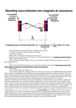 A partial transcript of Tom Bearden video of Sparky saying just this:
         “[...]Sweet: You have to take two magnets now. Right?
         Find out first what that...
         Bedini: Hole is? (most likely referring to the air-gap n.a.)
         Sweet: No, no. Find out first what the frequency is. The natural frequency. The magnetic resonant frequency.
         Bedini: With the Iron bar, yeah.
         Sweet: Find out what that is. Right:? Then, I just took the two magnets, found what the maxim is, and i put
them together like this.
         [...]
         Sweet: Then I found what the frequency was. Now what it will do, what will do, it will average out the God
damn frequency, God damn resonant frequency in this one and that one.
         Bedini: Right
         Sweet: It will average it out. Right? [...]”
         If we carefully analyse the videotape, and listen to what they are saying, we will understand that Sweet actually
tried to explain to Tom Bearden and John Bedini the working principle prior to the recording of the video. This is an
obvious rational deduction, based on the pre-indoctrinated/pre-fabricated answers (wrong answers) given especially by
Bedini to Sweet when he is trying to finish his sentences. This only leads to the conclusion that fortunately for us, they
most likely had a prior conversations about the working principle of operation behind the VTA and the
conditioner/conditioning of the magnets, prior to the videotaping. It is fortunately for us, because these “finishing the
sentences” wrong answers, gives us clues and deeper insights on how the VTA really works. Tanks to Bedini wrong
answer “Hole is?” we can say with extreme conviction that the air-gap is indeed extremely important, and as presented
above, without the proper determination of it, the standing wave will not form. Another point we must not ignore, is the
answer “With the iron bar, yeah” also made by Bedini. I‟m not fully convinced, but i think he is referring either in
replicating the VTA effect in a transformer, where determining the iron-bar-core magnetic resonant frequency is crucial
for the operation(comment on 04.02.2012 this could also be more likely), or most likely his is referring to another not so obvious
conditioning secret, in using a coil with an iron-bar core for the re-conditioning (re-magnetizing) to increase the flux
density and facilitate an easier re-magnetization. Thus the resonant magnetic frequency will change because we have
added an additional mass that captures and distorts the magnetic field, changing the resonant frequency of the system.
Thus an additional determination of the magnetic resonance of the iron bar will be required.
 