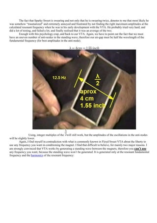 The fact that Sparky Sweet is swearing and not only that he is swearing twice, denotes to me that most likely he
was somehow “traumatized” and extremely annoyed and frustrated by not finding the right maximum amplitudes at the
calculated resonant frequency when he was in his early development with the VTA. He probably tried very hard, and
did a lot of testing, and failed a lot, and finally realised that it was an average of the two.
         Enough with this psychology crap, and back to our VTA. Again, we have to point out the fact that we must
have an uneven number of anti-nodes in the standing wave, therefore our air-gap must be half the wavelength of the
fundamental frequency (for best amplitudes in the anti-node).




                  Using, integer multiples of the will still work, but the amplitudes of the oscillations in the anti-nodes
will be slightly lower.
         Again, I find myself in contradiction with what is commonly known in Floyd Sweet VTA about the liberty to
use any frequency you want in conditioning the magnet. I find that difficult to believe, for mainly two major reasons. I
am strongly convinced that VTA works by generating a standing wave between the magnets, therefore you can’t use
any frequency you want, because the standing wave won‟t be generated. It is generated only at the resonant fundamental
frequency and the harmonics of the resonant frequency:
 