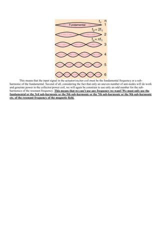 This means that the input signal in the actuator/exciter coil must be the fundamental frequency or a sub-
harmonic of the fundamental. Second of all, considering the fact that only an uneven number of anti-nodes will do work
and generate power in the collector/power coil, we will again be constrain to use only an odd number for the sub-
harmonics of the resonant frequency. This means that we can’t use any frequency we want! We must only use the
fundamental or the 3rd sub-harmonic or the 5th sub-harmonic or the 7th sub-harmonic or the 9th sub-harmonic
etc. of the resonant frequency of the magnetic field.
 