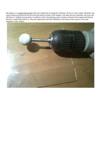the magnet, as a small contact joint is the most important in seeing the vibrations. However, due to these vibrations, the
small contact joint between the tip of the pin and the surface of the magnet, will make the pin eventually slip away and
fall from it‟s slightly bent position. A solution to this is by placing a piece of glass in between the magnet and the pin
that has a small made hole in it. Thus the sharp head will find it difficult to move due to the concave cavity and
roughness of the surface.
 