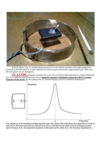 If the pin doesn‟t stay in a straight/oblique position, try to cut it shorter and make sure it light enough to be
sustained by the field and/or try to place additional non-ferrous spacers between the magnet and the glass. Make sure
that such spacers are not diamagnetic.
        IN A COIL:              Magnetic resonance for an air-core coil behaves differently than in a magnet. Differently
how? It is a different story because this time the magnetic resonance is intimately connected to the LC resonant
frequency of the circuit. We are looking at the LC resonant frequency and self-oscillations damping time.




The frequency of the oscillatory voltage depends upon the value of the inductance and capacitance in the LC
tank circuit. We now know that for resonance to occur in the tank circuit, there must be a frequency point
were the value of XC, the capacitive reactance is the same as the value of XL, the inductive reactance (XL =
 