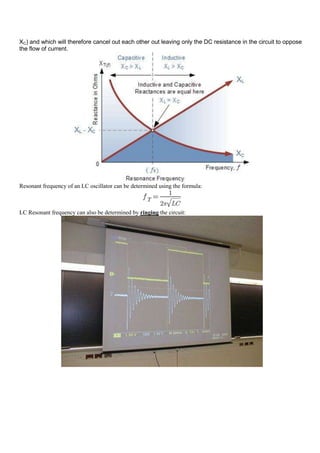 XC) and which will therefore cancel out each other out leaving only the DC resistance in the circuit to oppose
the flow of current.




Resonant frequency of an LC oscillator can be determined using the formula:



LC Resonant frequency can also be determined by ringing the circuit:
 