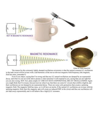 The reason for this extremely lightly damped oscillations occurrence is that the natural common LC oscillations
in the tank circuit will be in tune with a sub-harmonic of the not-so-obvious magnetic field frequency (the magnetic
field has mass, remember?)
         Even if you object, saying that I‟m wrong and that any LC natural oscillations are damped by an exponential
decay, and what we can see in the above picture is utter nonsense! I will respond to you, saying that you are right but
you are also wrong. NOT ALL plain simple LC CIRCUIT HAVE EXPONENTIAL DECAY OSCILLATIONS! Again
you might think that I‟m insane, but just trust me when I say that there are some LC circuits that exhibit a high Q, and
their oscillations are not damped in an exponential decay. There are some coils geometries that creates a spinning
magnetic field. The magnetic field has mass, so it will have an inertia. If the natural LC oscillations are in-tune with the
spinning magnetic field, then this magnetic spin will create an induced EMF in the circuit and thus our oscillations will
not fade away exponentially and it will behave like a high Q LC resonator.
 