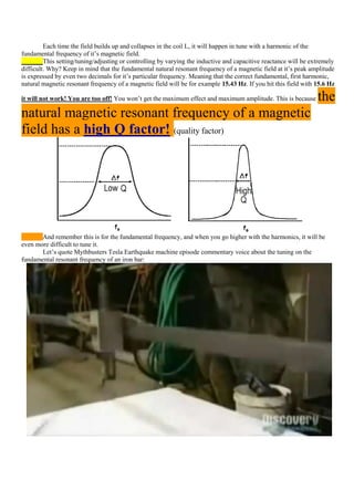 Each time the field builds up and collapses in the coil L, it will happen in tune with a harmonic of the
fundamental frequency of it‟s magnetic field.
         This setting/tuning/adjusting or controlling by varying the inductive and capacitive reactance will be extremely
difficult. Why? Keep in mind that the fundamental natural resonant frequency of a magnetic field at it‟s peak amplitude
is expressed by even two decimals for it‟s particular frequency. Meaning that the correct fundamental, first harmonic,
natural magnetic resonant frequency of a magnetic field will be for example 15.43 Hz. If you hit this field with 15.6 Hz

it will not work! You are too off! You won‟t get the maximum effect and maximum amplitude. This is because        the
natural magnetic resonant frequency of a magnetic
field has a high Q factor! (quality factor)




       And remember this is for the fundamental frequency, and when you go higher with the harmonics, it will be
even more difficult to tune it.
       Let‟s quote Mythbusters Tesla Earthquake machine episode commentary voice about the tuning on the
fundamental resonant frequency of an iron bar:
 