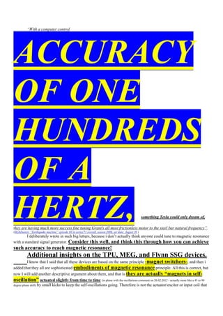 “With a computer control




ACCURACY
OF ONE
HUNDREDS
OF A
HERTZ,                                                                                                  something Tesla could only dream of,

they are having much more success fine tuning Grant's all most frictionless motor to the steel bar natural frequency”.
(Mythbusters “Earthquake machine” episode 60 in series/71 overall, season 2006, air date: August 30 )
         I deliberately wrote in such big letters, because i don‟t actually think anyone could tune to magnetic resonance
with a standard signal generator. Consider this well, and think this through how you can achieve
such accuracy to reach magnetic resonance!
          Additional insights on the TPU, MEG, and Flynn SSG devices.
          I know that I said that all these devices are based on the same principle -magnet switchers-, and then i
added that they all are sophisticated embodiments of magnetic resonance principle. All this is correct, but
now I will add another descriptive argument about them, and that is they are actually “magnets in self-
oscillation” actuated slightly from time to time (in phase with the oscillations-comment on 20.02.2012 - actually more like a 45 to 90
degree phase shift) by small kicks to keep the self-oscillations going. Therefore is not the actuator/exciter or input coil that
 