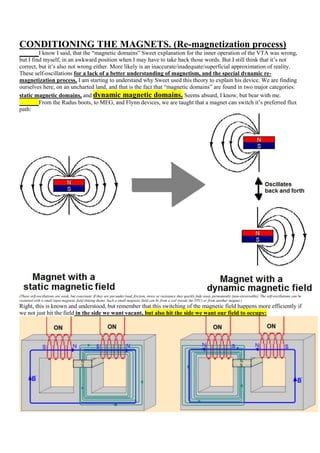 CONDITIONING THE MAGNETS. (Re-magnetization process)
         I know I said, that the “magnetic domains” Sweet explanation for the inner operation of the VTA was wrong,
but I find myself, in an awkward position when I may have to take back those words. But I still think that it‟s not
correct, but it‟s also not wrong either. More likely is an inaccurate/inadequate/superficial approximation of reality.
These self-oscillations for a lack of a better understanding of magnetism, and the special dynamic re-
magnetization process, I am starting to understand why Sweet used this theory to explain his device. We are finding
ourselves here, on an uncharted land, and that is the fact that “magnetic domains” are found in two major categories:
static magnetic domains, and dynamic magnetic domains. Seems absurd, I know, but bear with me.
         From the Radus boots, to MEG, and Flynn devices, we are taught that a magnet can switch it‟s preferred flux
path:




(These self-oscillations are weak, but consistent. If they are put under load, friction, stress or resistance they quickly fade away permanently (non-ireversable). The self-oscillations can be
restarted with a small input magnetic field (hitting them). Such a small magnetic field can be from a coil (inside the TPU) or from another magnet.)
Right, this is known and understood, but remember that this switching of the magnetic field happens more efficiently if
we not just hit the field in the side we want vacant, but also hit the side we want our field to occupy:
 