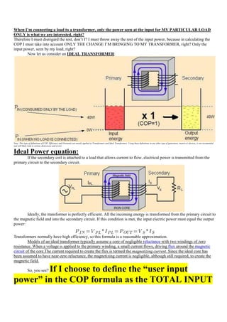 When I’m connecting a load to a transformer, only the power seen at the input for MY PARTICULAR LOAD
ONLY is what we are interested, right?
Therefore I must disregard the rest, don‟t I? I must throw away the rest of the input power, because in calculating the
COP I must take into account ONLY THE CHANGE I‟M BRINGING TO MY TRANSFORMER, right? Only the
input power, seen by my load, right?
        Now let us consider an IDEAL TRANSFORMER:




Note: This type of definitions of COP, Efficiency and Overunity are mostly applied to Transformers and Ideal Transformers. Using these definitions in any other type of generators, motors or devices, is not recomended
and will likely lead to serious distorsions and errors.


Ideal Power equation:
       If the secondary coil is attached to a load that allows current to flow, electrical power is transmitted from the
primary circuit to the secondary circuit.




       Ideally, the transformer is perfectly efficient. All the incoming energy is transformed from the primary circuit to
the magnetic field and into the secondary circuit. If this condition is met, the input electric power must equal the output
power:


Transformers normally have high efficiency, so this formula is a reasonable approximation.
         Models of an ideal transformer typically assume a core of negligible reluctance with two windings of zero
resistance. When a voltage is applied to the primary winding, a small current flows, driving flux around the magnetic
circuit of the core.The current required to create the flux is termed the magnetizing current. Since the ideal core has
been assumed to have near-zero reluctance, the magnetizing current is negligible, although still required, to create the
magnetic field.

        If I choose to define the “user input
              So, you see?

power” in the COP formula as the TOTAL INPUT
 