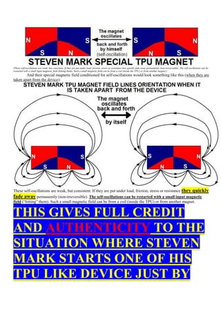 (These self-oscillations are weak, but consistent. If they are put under load, friction, stress or resistance they quickly fade away permanently (non-ireversable). The self-oscillations can be
restarted with a small input magnetic field (hitting them). Such a small magnetic field can be from a coil (inside the TPU) or from another magnet.)
        And their special magnetic field conditioned for self-oscillations would look something like this (when they are
taken apart from the device):




These self-oscillations are weak, but consistent. If they are put under load, friction, stress or resistance they quickly
fade away permanently (non-irreversible). The self-oscillations can be restarted with a small input magnetic
field (“hitting” them). Such a small magnetic field can be from a coil (inside the TPU) or from another magnet.


THIS GIVES FULL CREDIT
AND AUTHENTICITY TO THE
SITUATION WHERE STEVEN
MARK STARTS ONE OF HIS
TPU LIKE DEVICE JUST BY
 
