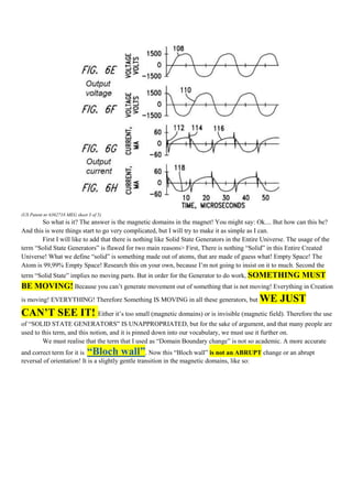 (US Patent nr 6362718 MEG sheet 3 of 5)
        So what is it? The answer is the magnetic domains in the magnet! You might say: Ok.... But how can this be?
And this is were things start to go very complicated, but I will try to make it as simple as I can.
        First I will like to add that there is nothing like Solid State Generators in the Entire Universe. The usage of the
term “Solid State Generators” is flawed for two main reasons> First, There is nothing “Solid” in this Entire Created
Universe! What we define “solid” is something made out of atoms, that are made of guess what! Empty Space! The
Atom is 99,99% Empty Space! Research this on your own, because I‟m not going to insist on it to much. Second the
term “Solid State” implies no moving parts. But in order for the Generator to do work, SOMETHING                MUST
BE MOVING! Because you can‟t generate movement out of something that is not moving! Everything in Creation
is moving! EVERYTHING! Therefore Something IS MOVING in all these generators, but              WE JUST
CAN’T SEE IT! Either it‟s too small (magnetic domains) or is invisible (magnetic field). Therefore the use
of “SOLID STATE GENERATORS” IS UNAPPROPRIATED, but for the sake of argument, and that many people are
used to this term, and this notion, and it is pinned down into our vocabulary, we must use it further on.
         We must realise that the term that I used as “Domain Boundary change” is not so academic. A more accurate
and correct term for it is      “Bloch wall”        . Now this “Bloch wall” is not an ABRUPT change or an abrupt
reversal of orientation! It is a slightly gentle transition in the magnetic domains, like so:
 