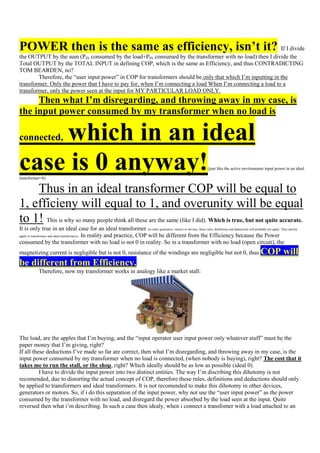 POWER then is the same as efficiency, isn’t it? If I divide
the OUTPUT by the sum (PIN consumed by the load+PIN consumed by the transformer with no load) then I divide the
Total OUTPUT by the TOTAL INPUT in defining COP, which is the same as Efficiency, and thus CONTRADICTING
TOM BEARDEN, no?
        Therefore, the “user input power” in COP for transformers should be only that which I‟m inputting in the
transformer. Only the power that I have to pay for, when I‟m connecting a load When I‟m connecting a load to a
transformer, only the power seen at the input for MY PARTICULAR LOAD ONLY.
     Then what I’m disregarding, and throwing away in my case, is
the input power consumed by my transformer when no load is

    which in an ideal
connected,


case is 0 anyway!
transformer=0)
                                                                                                                      (just like the active environment input power in an ideal




    Thus in an ideal transformer COP will be equal to
1, efficieny will equal to 1, and overunity will be equal
to 1! This is why so many people think all these are the same (like I did). Which is true, but not quite accurate.
It is only true in an ideal case for an ideal transformer (in other generators, motors or devices, these rules, definitions and deductions will probably not apply. They mostly
apply to transformers and ideal transformers). In reality and practice, COP will be different from the Efficiency because the Power

consumed by the transformer with no load is not 0 in reality. So in a transformer with no load (open circuit), the
magnetizing current is negligible but is not 0, resistance of the windings are negligible but not 0, thus                                              COP will
be different from Efficiency.
            Therefore, now my transformer works in analogy like a market stall:




The load, are the apples that I‟m buying, and the “input operator user input power only whatever stuff” must be the
paper money that I‟m giving, right?
If all these deductions I‟ve made so far are correct, then what I‟m disregarding, and throwing away in my case, is the
input power consumed by my transformer when no load is connected, (when nobody is buying), right? The cost that it
takes me to run the stall, or the shop, right? Which ideally should be as low as possible (ideal 0).
          I have to divide the input power into two distinct entities. The way I‟m discribing this dihotomy is not
recomended, due to distorting the actual concept of COP, therefore these rules, definitions and deductions should only
be applied to transformers and ideal transformers. It is not recomended to make this dihotomy in other devices,
generators or motors. So, if i do this separation of the input power, why not use the “user input power” as the power
consumed by the transformer with no load, and disregard the power absorbed by the load seen at the input. Quite
reversed then what i‟m describing. In such a case then idealy, when i connect a transfomer with a load attached to an
 