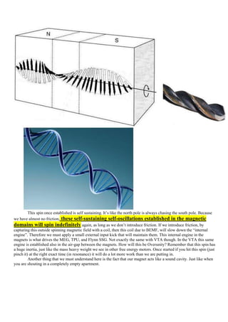 This spin once established is self sustaining. It‟s like the north pole is always chasing the south pole. Because
we have almost no friction, these self-sustaining self-oscillations established in the magnetic
domains will spin indefinitely again, as long as we don‟t introduce friction. If we introduce friction, by
capturing this outside spinning magnetic field with a coil, then this coil due to BEMF, will slow down the “internal
engine”. Therefore we must apply a small external input kick that will maintain them. This internal engine in the
magnets is what drives the MEG, TPU, and Flynn SSG. Not exactly the same with VTA though. In the VTA this same
engine is established also in the air-gap between the magnets. How will this be Overunity? Remember that this spin has
a huge inertia, just like the mass heavy weight we see in other free energy motors. Once started if you hit this spin (just
pinch it) at the right exact time (in resonance) it will do a lot more work than we are putting in.
         Another thing that we must understand here is the fact that our magnet acts like a sound cavity. Just like when
you are shouting in a completely empty apartment.
 