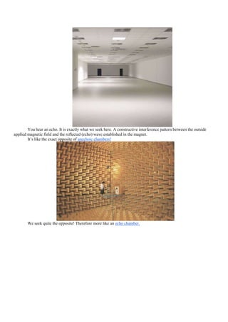 You hear an echo. It is exactly what we seek here. A constructive interference pattern between the outside
applied magnetic field and the reflected (echo) wave established in the magnet.
        It‟s like the exact opposite of anechoic chambers!




        We seek quite the opposite! Therefore more like an echo chamber.
 