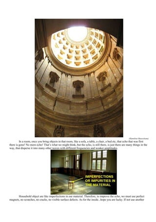 (Hamilton Mausoleum)
         In a room, once you bring objects in that room, like a sofa, a table, a chair, a bed etc, that echo that was first
there is gone! No more echo! That‟s what we might think, but the echo, is still there, is just there are many things in the
way, that disperse it into many other waves with different frequencies and weaker amplitudes.




       Household object are like imperfections in our material. Therefore, to improve the echo, we must use perfect
magnets, no scratches, no cracks, no visible surface defects. As for the inside...hope you are lucky. If not use another
 